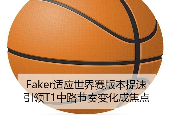 Faker适应世界赛版本提速引领T1中路节奏变化成焦点